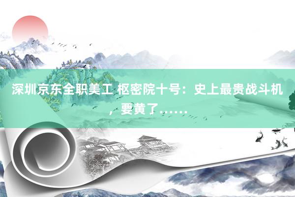 深圳京东全职美工 枢密院十号：史上最贵战斗机，要黄了……