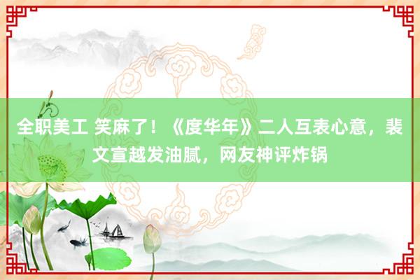 全职美工 笑麻了！《度华年》二人互表心意，裴文宣越发油腻，网友神评炸锅