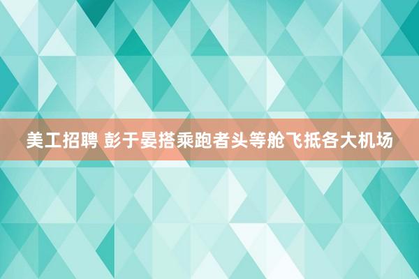 美工招聘 彭于晏搭乘跑者头等舱飞抵各大机场