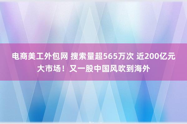 电商美工外包网 搜索量超565万次 近200亿元大市场！又一股中国风吹到海外