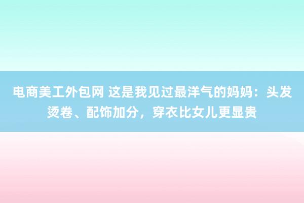 电商美工外包网 这是我见过最洋气的妈妈：头发烫卷、配饰加分，穿衣比女儿更显贵