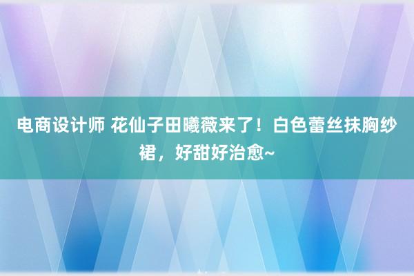 电商设计师 花仙子田曦薇来了！白色蕾丝抹胸纱裙，好甜好治愈~