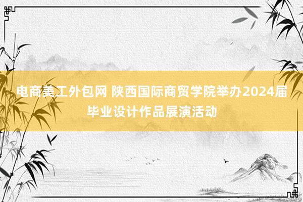 电商美工外包网 陕西国际商贸学院举办2024届毕业设计作品展演活动