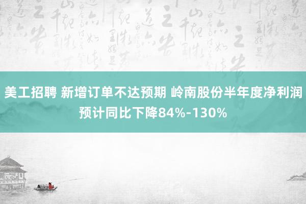 美工招聘 新增订单不达预期 岭南股份半年度净利润预计同比下降84%-130%