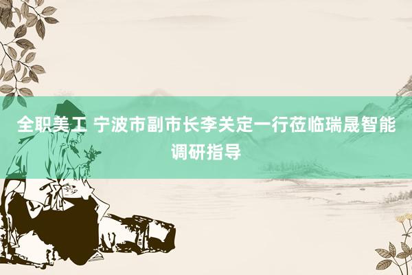 全职美工 宁波市副市长李关定一行莅临瑞晟智能调研指导