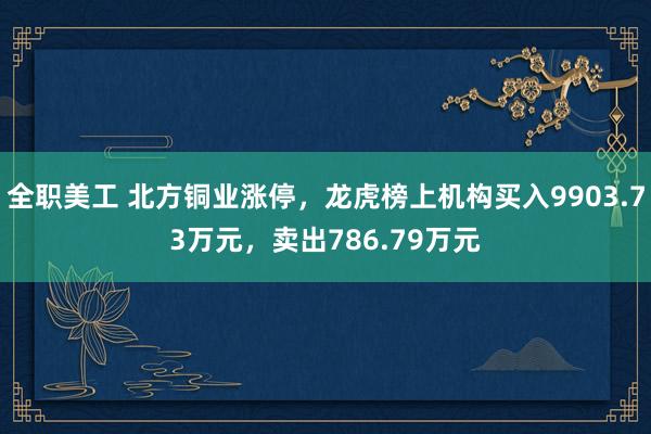 全职美工 北方铜业涨停，龙虎榜上机构买入9903.73万元，卖出786.79万元