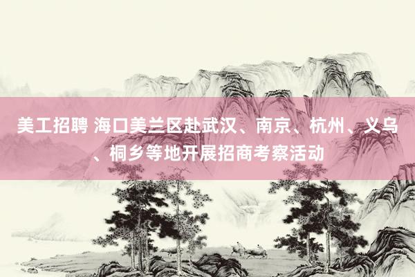 美工招聘 海口美兰区赴武汉、南京、杭州、义乌、桐乡等地开展招商考察活动